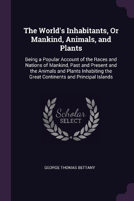 The World's Inhabitants, Or Mankind, Animals, and Plants: Being a Popular Account of the Races and Nations of Mankind, Past and Present and the Animals and Plants Inhabiting the Great Continents and Principal Islands