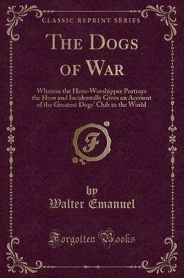 The Dogs of War: Wherein the Hero-Worshipper Portrays the Hero and Incidentally Gives an Account of the Greatest Dogs' Club in the World (Classic Reprint)
