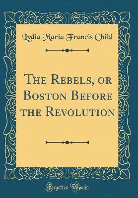 The Rebels, or Boston Before the Revolution (Classic Reprint)