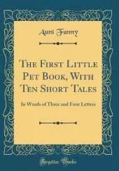 The First Little Pet Book, With Ten Short Tales: In Words of Three and Four Letters (Classic Reprint)