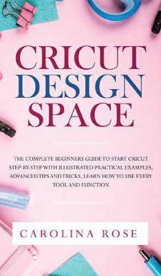 Cricut Design Space: The Complete Beginners Guide to Start Cricut Step-by-Step. Includes Illustrated Practical Examples, Advanced Tips, and Tricks. Learn How to Use Every Tool and Function