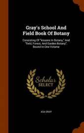 Gray's School and Field Book of Botany: Consisting of Lessons in Botany, and Field, Forest, and Garden Botany, Bound in One Volume