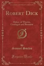 Robert Dick: Baker, of Thurso, Geologist and Botanist (Classic Reprint)