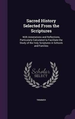 Sacred History Selected From the Scriptures: With Annotations and Reflections, Particularly Calculated to Facilitate the Study of the Holy Scriptures in Schools and Families