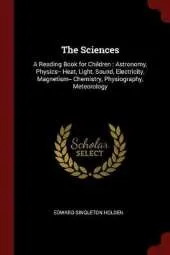 The Sciences: A Reading Book for Children: Astronomy, Physics-- Heat, Light, Sound, Electricity, Magnetism-- Chemistry, Physiography, Meteorology