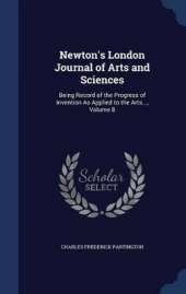 Newton's London Journal of Arts and Sciences: Being Record of the Progress of Invention As Applied to the Arts..., Volume 8