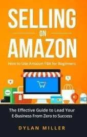 Selling on Amazon: How to Use Amazon FBA for Beginners. The Effective Guide to Lead Your E- Business From Zero to Success