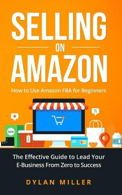 Selling on Amazon: How to Use Amazon FBA for Beginners. The Effective Guide to Lead Your E- Business From Zero to Success