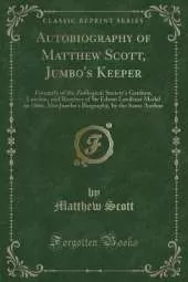 Autobiography of Matthew Scott, Jumbo's Keeper: Formerly of the Zoölogical Society's Gardens, London, and Receiver of Sir Edwin Landseer Medal in 1866; Also Jumbo's Biography, by the Same Author (Classic Reprint)