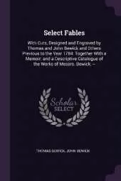 Select Fables: With Cuts, Designed and Engraved by Thomas and John Bewick and Others Previous to the Year 1784: Together With a Memoir; and a Descriptive Catalogue of the Works of Messrs. Bewick. --