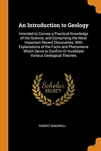 An Introduction to Geology: Intended to Convey a Practical Knowledge of the Science, and Comprising the Most Important Recent Discoveries; With Explanations of the Facts and Phenomena Which Serve to Confirm or Invalidate Various Geological Theories