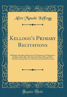 Kellogg's Primary Recitations: 100 Bright, Sparkling Selections for Thanksgiving, Washington's Birthday, Arbor Day, May Day, Bird Day, Memorial Day, Flag Day, Closing Exercises, Patriotic and General Occasions (Classic Reprint)