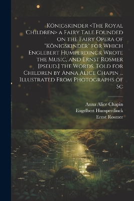 Königskinder a Fairy Tale Founded on the Fairy Opera of "Königskinder" for Which Englebert Humperdinck Wrote the Music, and Ernst Rosmer [pseud.] the Words. Told for Children by Anna Alice Chapin ... Illustrated From Photographs of Sc