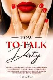 How to Talk DIRTY: Use the Language of Lust, Best and TONS of Dirty Talk Examples to SPICE THINGS UP During Sex Positions with your Partner DRIVING HIM WILD and Become his Sexual Obsession!