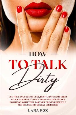How to Talk DIRTY: Use the Language of Lust, Best and TONS of Dirty Talk Examples to SPICE THINGS UP During Sex Positions with your Partner DRIVING HIM WILD and Become his Sexual Obsession!