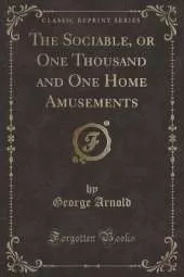 The Sociable, or One Thousand and One Home Amusements (Classic Reprint)