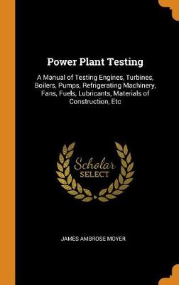 Power Plant Testing: A Manual of Testing Engines, Turbines, Boilers, Pumps, Refrigerating Machinery, Fans, Fuels, Lubricants, Materials of Construction, Etc