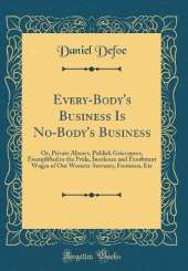 Every-Body's Business Is No-Body's Business: Or, Private Abuses, Publick Grievances, Exemplified in the Pride, Insolence and Exorbitant Wages of Our Women-Servants, Footmen, Etc (Classic Reprint)