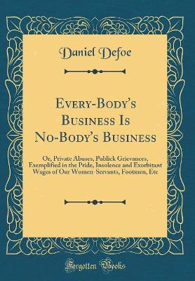Every-Body's Business Is No-Body's Business: Or, Private Abuses, Publick Grievances, Exemplified in the Pride, Insolence and Exorbitant Wages of Our Women-Servants, Footmen, Etc (Classic Reprint)