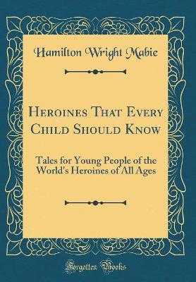 Heroines That Every Child Should Know: Tales for Young People of the World's Heroines of All Ages (Classic Reprint)