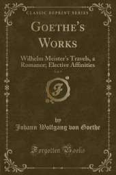 Goethe's Works, Vol. 5: Wilhelm Meister's Travels, a Romance; Elective Affinities (Classic Reprint)