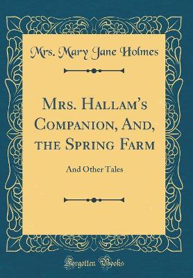 Mrs. Hallam's Companion, And, the Spring Farm: And Other Tales (Classic Reprint)