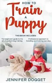 How to train a puppy: This book includes: The beginners' guide to the art of perfect dog training + Professional approach to handling and training your dog