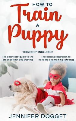 How to train a puppy: This book includes: The beginners' guide to the art of perfect dog training + Professional approach to handling and training your dog