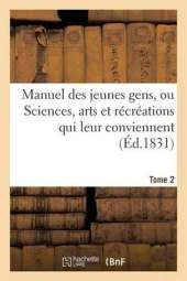 Manuel Des Jeunes Gens, Ou Sciences, Arts Et Recreations Qui Leur Conviennent. Tome 2: , Et Dont Ils Peuvent S'Occuper Avec Agrement Et Utilite