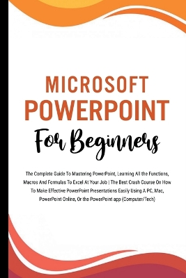 Microsoft PowerPoint For Beginners: The Complete Guide To Mastering PowerPoint, Learning All the Functions, Macros And Formulas To Excel At Your Job (Computer/Tech)