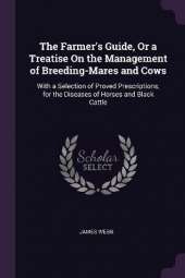 The Farmer's Guide, Or a Treatise On the Management of Breeding-Mares and Cows: With a Selection of Proved Prescriptions, for the Diseases of Horses and Black Cattle