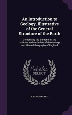 An Introduction to Geology, Illustrative of the General Structure of the Earth: Comprising the Elements of the Science, and an Outline of the Geology and Mineral Geography of England