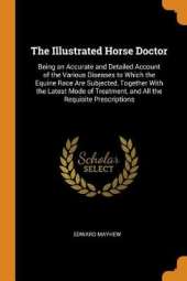 The Illustrated Horse Doctor: Being an Accurate and Detailed Account of the Various Diseases to Which the Equine Race Are Subjected, Together with the Latest Mode of Treatment, and All the Requisite Prescriptions