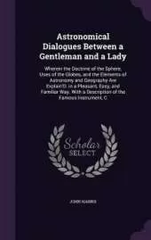 Astronomical Dialogues Between a Gentleman and a Lady: Wherein the Doctrine of the Sphere, Uses of the Globes, and the Elements of Astronomy and Geography Are Explain'D. in a Pleasant, Easy, and Familiar Way. With a Description of the Famous Instrument, C