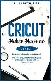 Cricut Maker Machine: LEVEL 1: THE BEGINNER'S HANDBOOK & TUTORIAL The definitive guide for all hobbyists, enthusiasts or people with an interest in DIY.