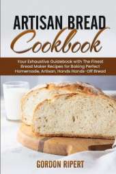 Artisan Bread Cookbook: Your Exhaustive Guidebook with The Finest Bread Maker Recipes for Baking Perfect Homemade, Artisan, Hands-Off Bread