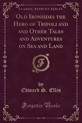 Old Ironsides the Hero of Tripoli and and Other Tales and Adventures on Sea and Land (Classic Reprint)