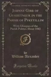 Johnny Gibb of Gushetneuk in the Parish of Pyketillim: With Glimpses of the Parish Politics About 1843 (Classic Reprint)