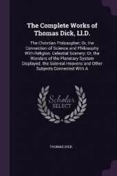 The Complete Works of Thomas Dick, Ll.D.: The Christian Philosopher; Or, the Connection of Science and Philosophy With Religion. Celestial Scenery; Or, the Wonders of the Planetary System Displayed. the Sidereal Heavens and Other Subjects Connected With A