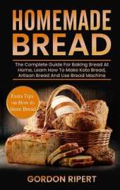 Homemade Bread: The Complete Guide For Baking Bread At Home, Learn How To Make Keto Bread, Artisan Bread And Use Bread Machine. Extra Tips on How to Store Bread