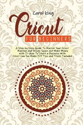 Cricut for begginers: A Step-by-Step Guide To Master Your Cricut Machine and Design Space and Make Money With It. How To Start a Business With Cricut. Can You Make It? Tips and Tricks Include