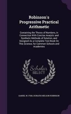 Robinson's Progressive Practical Arithmetic: Containing the Theory of Numbers, in Connection With Concise Analytic and Synthetic Methods of Solution, and Designed As a Complete Text-Book On This Science, for Common Schools and Academies