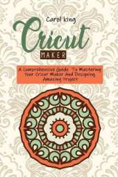 Cricut Maker: A Comprehensive Guide To Mastering Your Cricut Maker And Designing Amazing Project