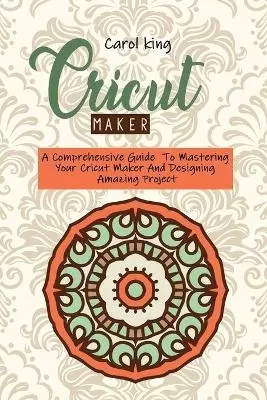 Cricut Maker: A Comprehensive Guide To Mastering Your Cricut Maker And Designing Amazing Project