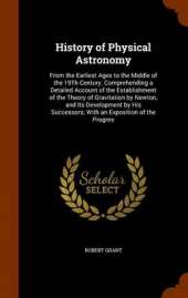 History of Physical Astronomy: From the Earliest Ages to the Middle of the 19Th Century. Comprehending a Detailed Account of the Establishment of the Theory of Gravitation by Newton, and Its Development by His Successors; With an Exposition of the Progres