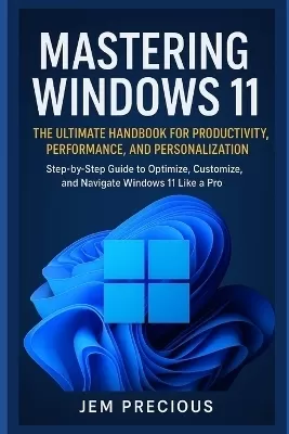 Mastering Windows 11: The Ultimate Handbook for Productivity, Performance, and Personalization: Step-by-Step Guide to Optimize, Customize, and Navigate Windows 11 Like a Pro