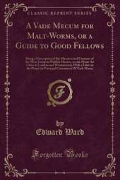 A Vade Mecum for Malt-Worms, or a Guide to Good Fellows: Being a Description of the Manners and Customs of the Most Eminent Publick Houses, in and About the Cities of London and Westminster; With a Hint on the Props (or Principal Customers) Of Each House