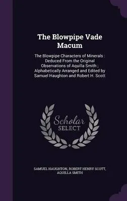 The Blowpipe Vade Macum: The Blowpipe Characters of Minerals: Deduced from the Original Observations of Aquilla Smith; Alphabetically Arranged and Edited by Samuel Haughton and Robert H. Scott