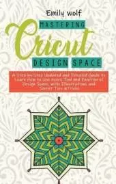 Mastering Crcicut design space: A Step-by-Step Updated and Detailed Guide to Learn How to Use every Tool and Function of Design Space, with Illustrations and Secret Tips &Tricks