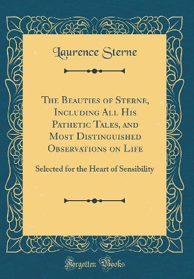 The Beauties of Sterne, Including All His Pathetic Tales, and Most Distinguished Observations on Life: Selected for the Heart of Sensibility (Classic Reprint)